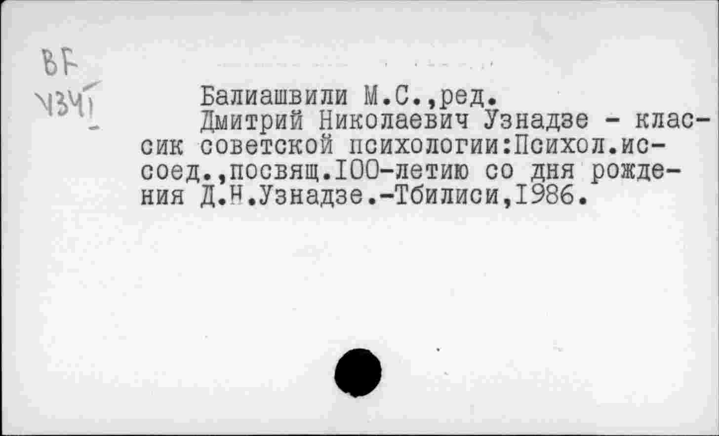 ﻿Балиашвили М.С.,ред.
Дмитрий Николаевич Узнадзе - клас сик советской психологии:Психол.ис-
соед.,посвящ.100-летию со дня рождения Д.и.Узнадзе.-Тбилиси,1986.